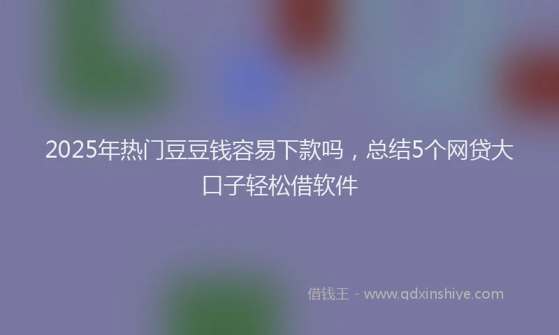 2025年热门豆豆钱容易下款吗，总结5个网贷大口子轻松借软件