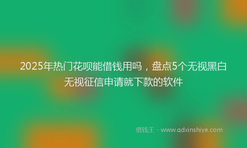 2025年热门花呗能借钱用吗，盘点5个无视黑白无视征信申请就下款的软件