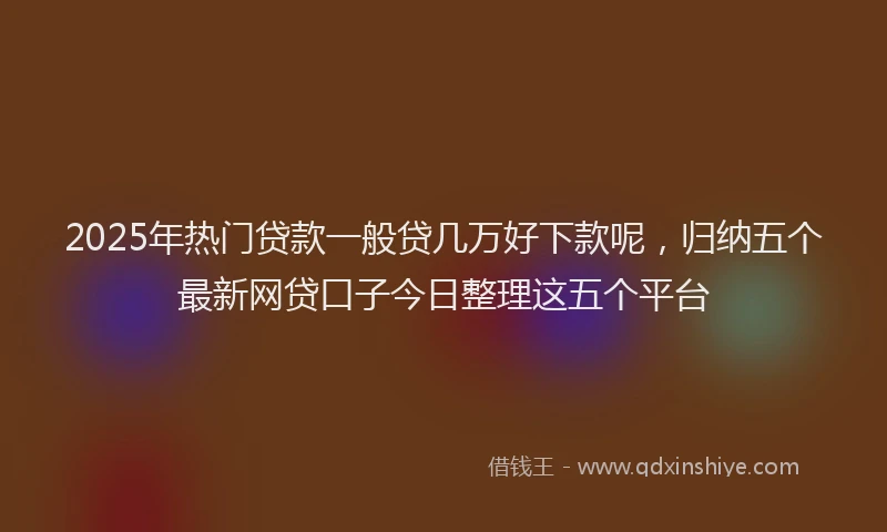2025年热门贷款一般贷几万好下款呢，归纳五个最新网贷口子今日整理这五个平台