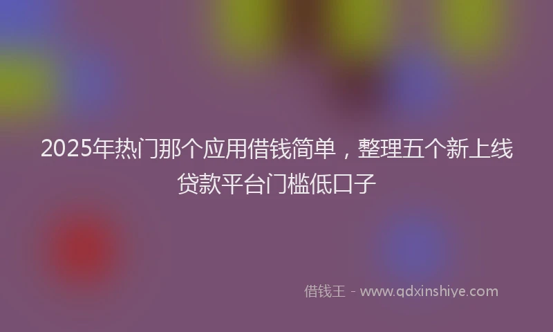 2025年热门那个应用借钱简单，整理五个新上线贷款平台门槛低口子