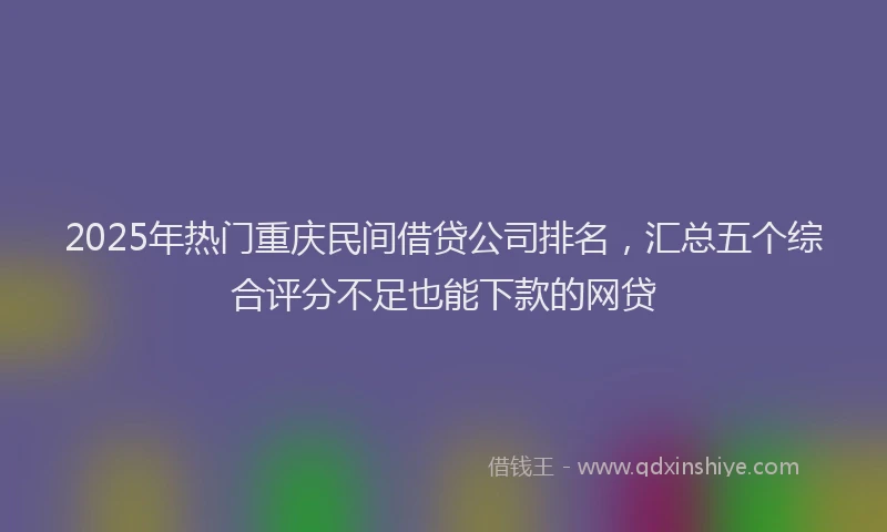 2025年热门重庆民间借贷公司排名，汇总五个综合评分不足也能下款的网贷