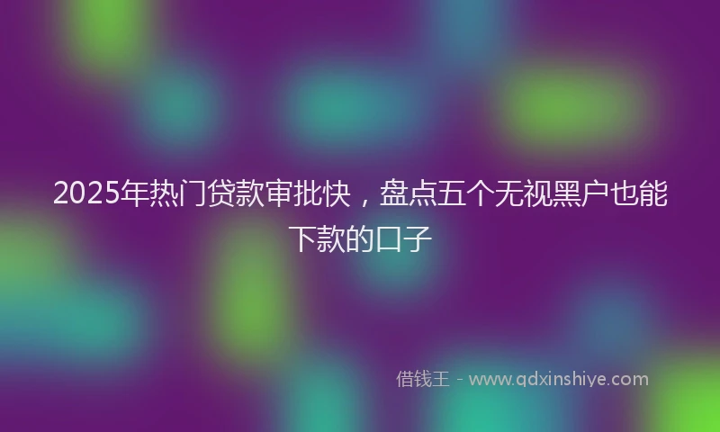 2025年热门贷款审批快,盘点五个无视黑户也能下款的口子