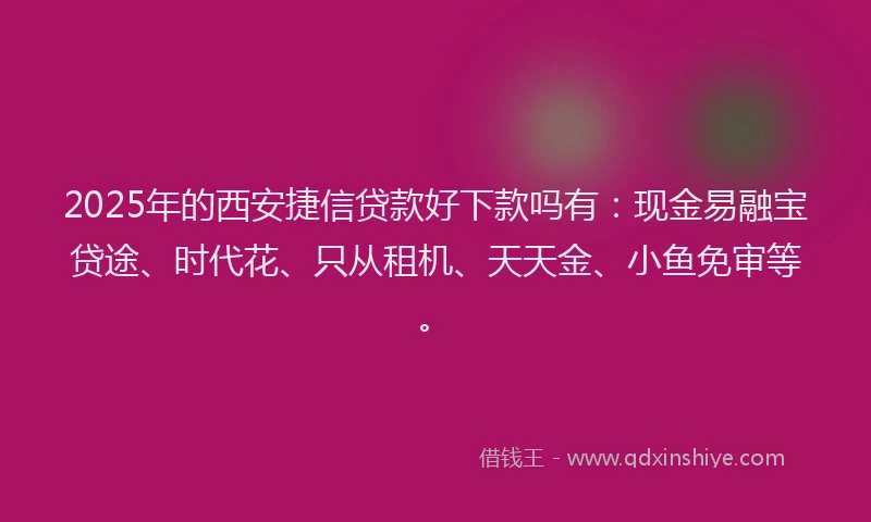 2025年的西安捷信贷款好下款吗有：现金易融宝贷途、时代花、只从租机、天天金、小鱼免审等。