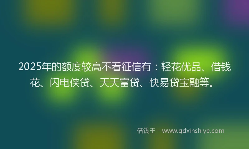 2025年的额度较高不看征信有：轻花优品、借钱花、闪电侠贷、天天富贷、快易贷宝融等。
