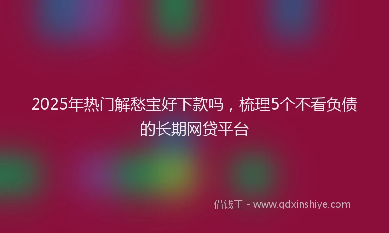 2025年热门解愁宝好下款吗,梳理5个不看负债的长期网贷平台