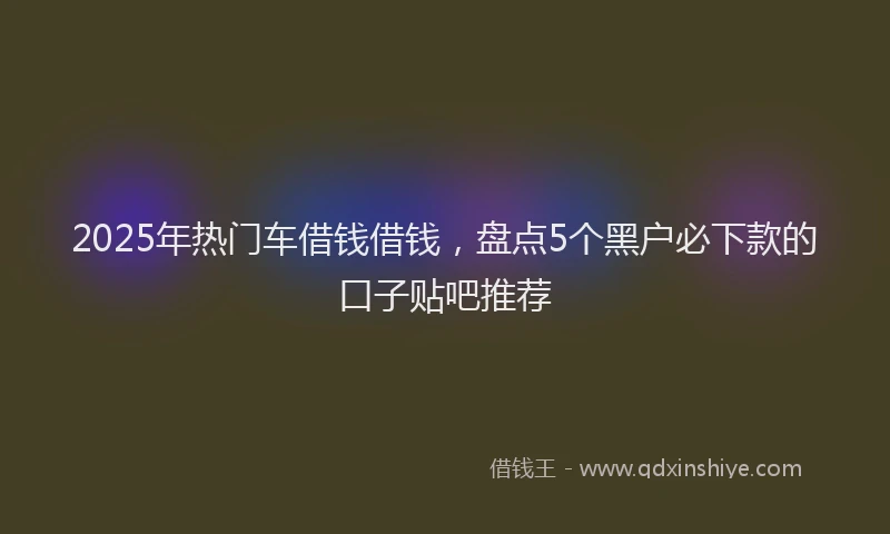 2025年热门车借钱借钱,盘点5个黑户必下款的口子贴吧推荐