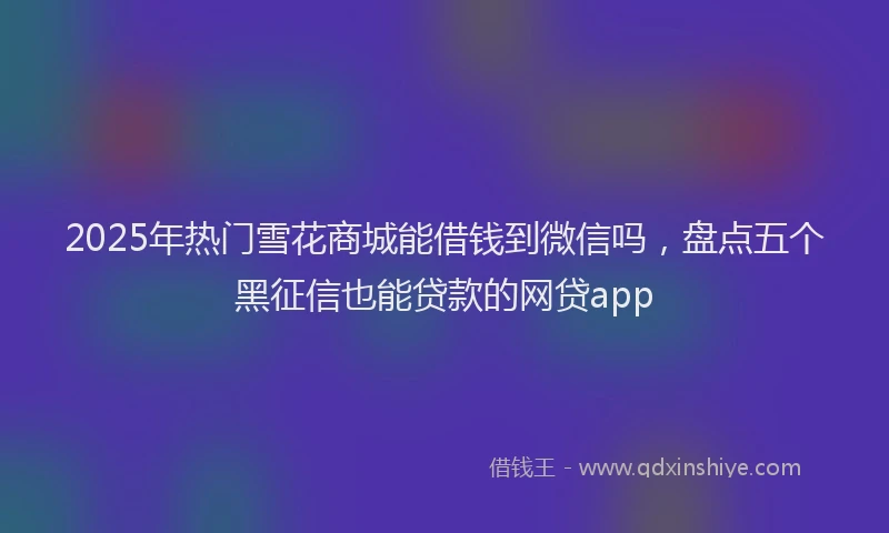 2025年热门雪花商城能借钱到微信吗，盘点五个黑征信也能贷款的网贷app
