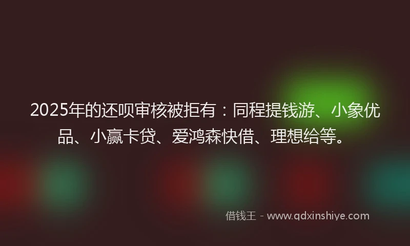 2025年的还呗审核被拒有：同程提钱游、小象优品、小赢卡贷、爱鸿森快借、理想给等。