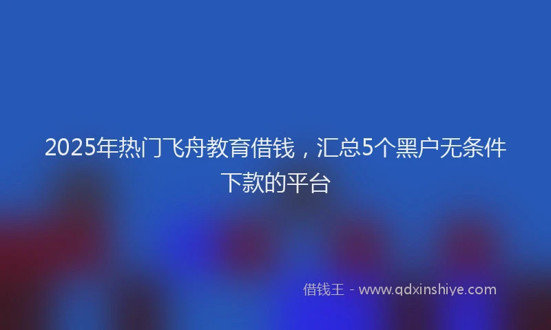 2025年热门飞舟教育借钱，汇总5个黑户无条件下款的平台