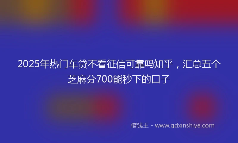 2025年热门车贷不看征信可靠吗知乎,汇总五个芝麻分700能秒下的口子