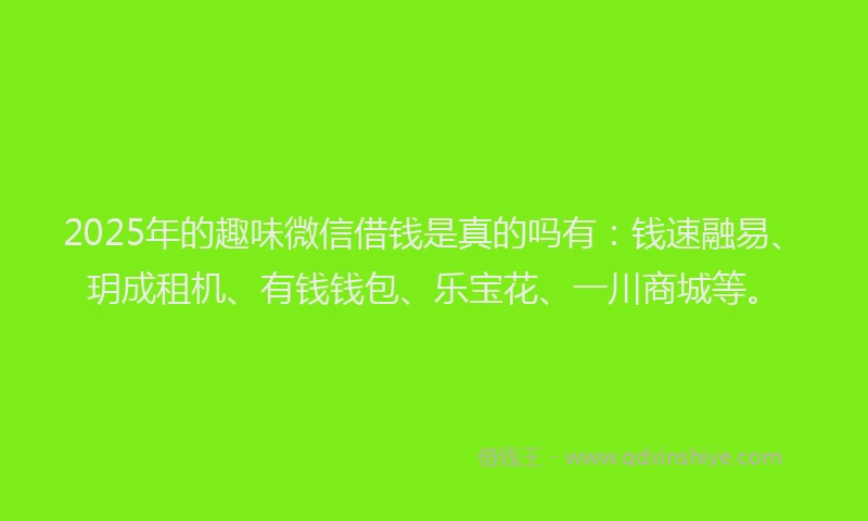 2025年的趣味微信借钱是真的吗有：钱速融易、玥成租机、有钱钱包、乐宝花、一川商城等。
