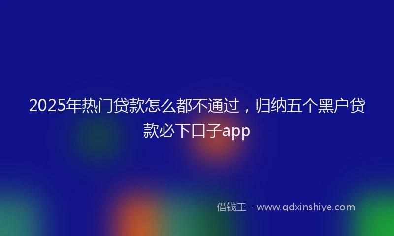 2025年热门贷款怎么都不通过,归纳五个黑户贷款必下口子app