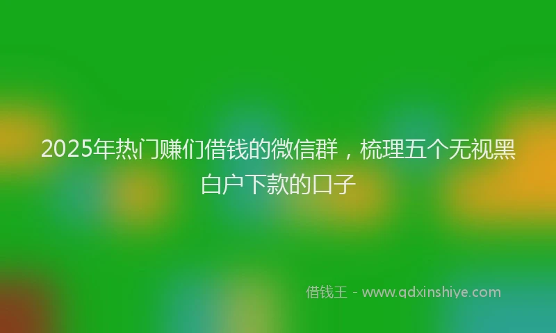 2025年热门赚们借钱的微信群，梳理五个无视黑白户下款的口子