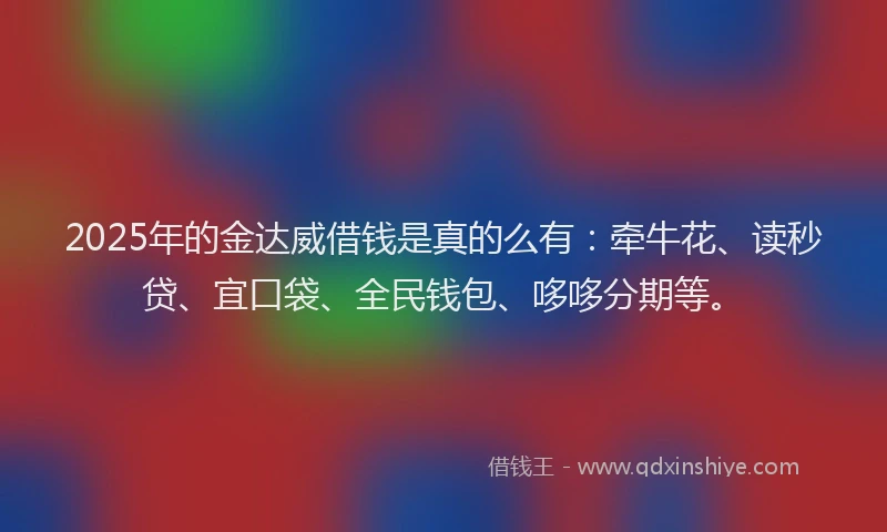 2025年的金达威借钱是真的么有:牵牛花、读秒贷、宜口袋、全民钱包、哆哆分期等。