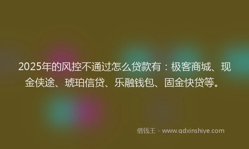 2025年的风控不通过怎么贷款有：极客商城、现金侠途、琥珀信贷、乐融钱包、固金快贷等。