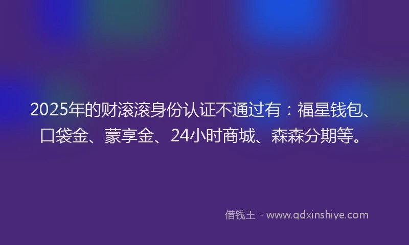 2025年的财滚滚身份认证不通过有:福星钱包、口袋金、蒙享金、24小时商城、森森分期等。