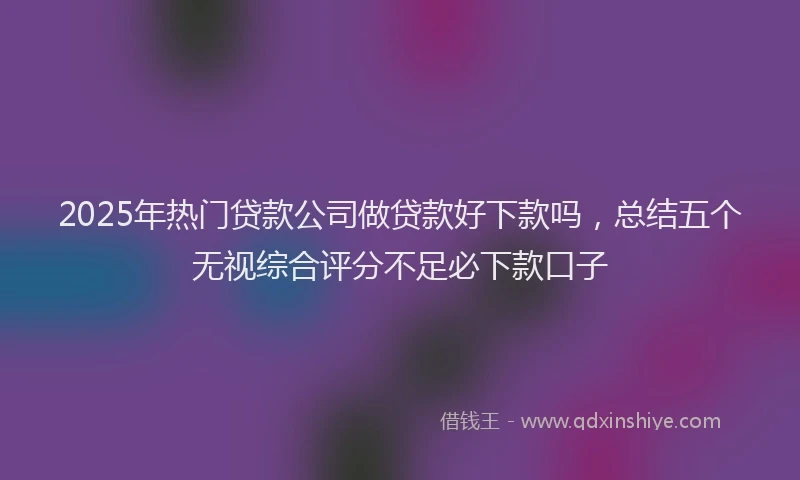 2025年热门贷款公司做贷款好下款吗，总结五个无视综合评分不足必下款口子