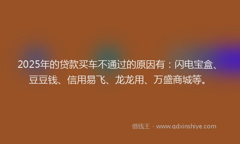 2025年的贷款买车不通过的原因有:闪电宝盒、豆豆钱、信用易飞、龙龙用、万盛商城等。
