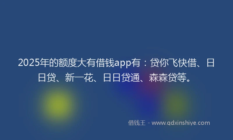 2025年的额度大有借钱app有：贷你飞快借、日日贷、新一花、日日贷通、森森贷等。