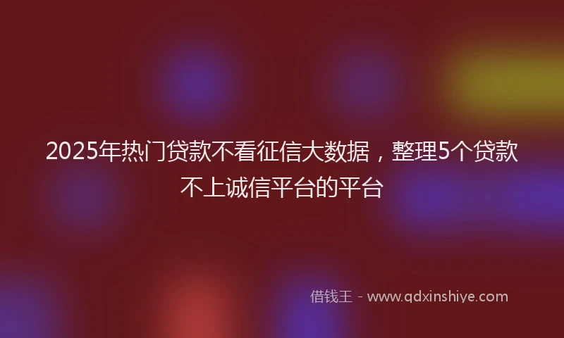 2025年热门贷款不看征信大数据,整理5个贷款不上诚信平台的平台