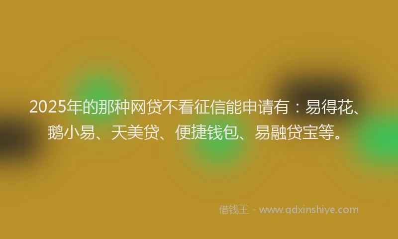 2025年的那种网贷不看征信能申请有：易得花、鹅小易、天美贷、便捷钱包、易融贷宝等。