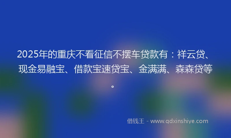 2025年的重庆不看征信不摆车贷款有：祥云贷、现金易融宝、借款宝速贷宝、金满满、森森贷等。