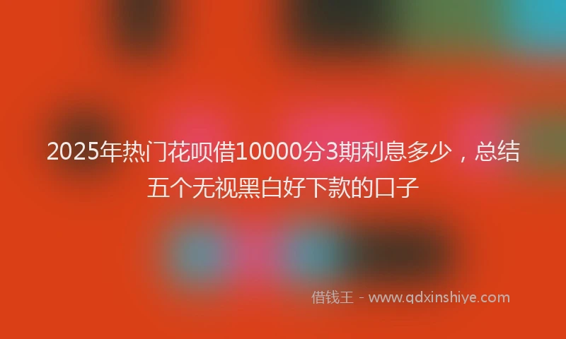 2025年热门花呗借10000分3期利息多少，总结五个无视黑白好下款的口子