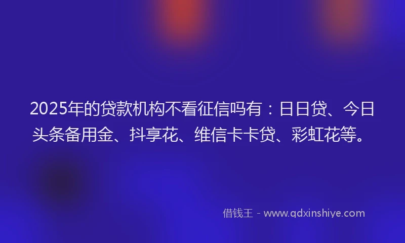 2025年的贷款机构不看征信吗有:日日贷、今日头条备用金、抖享花、维信卡卡贷、彩虹花等。