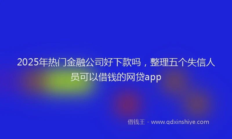 2025年热门金融公司好下款吗,整理五个失信人员可以借钱的网贷app