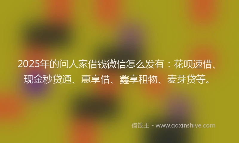 2025年的问人家借钱微信怎么发有:花呗速借、现金秒贷通、惠享借、鑫享租物、麦芽贷等。
