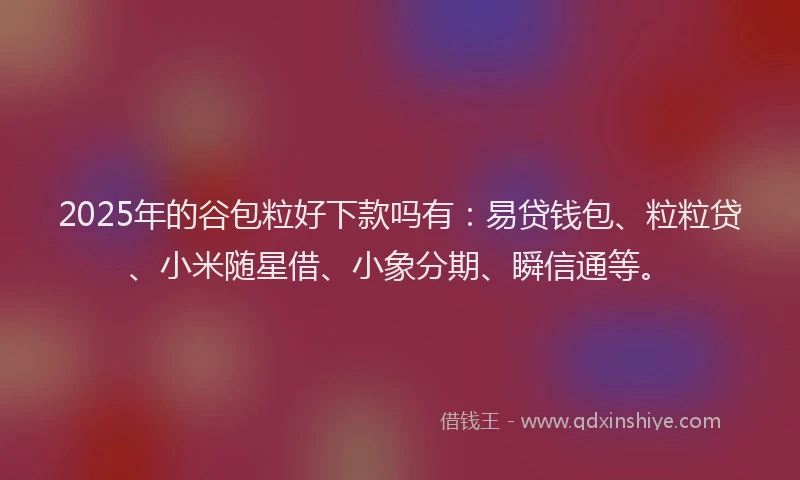 2025年的谷包粒好下款吗有：易贷钱包、粒粒贷、小米随星借、小象分期、瞬信通等。