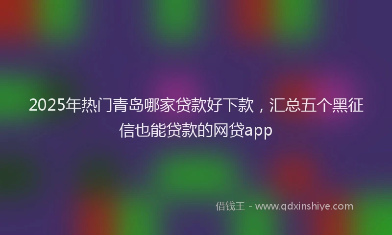 2025年热门青岛哪家贷款好下款,汇总五个黑征信也能贷款的网贷app