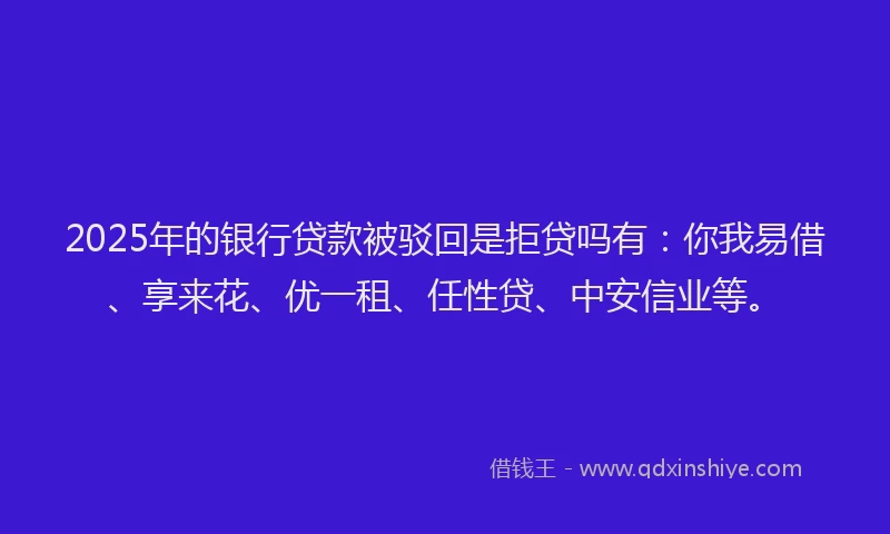 2025年的银行贷款被驳回是拒贷吗有：你我易借、享来花、优一租、任性贷、中安信业等。
