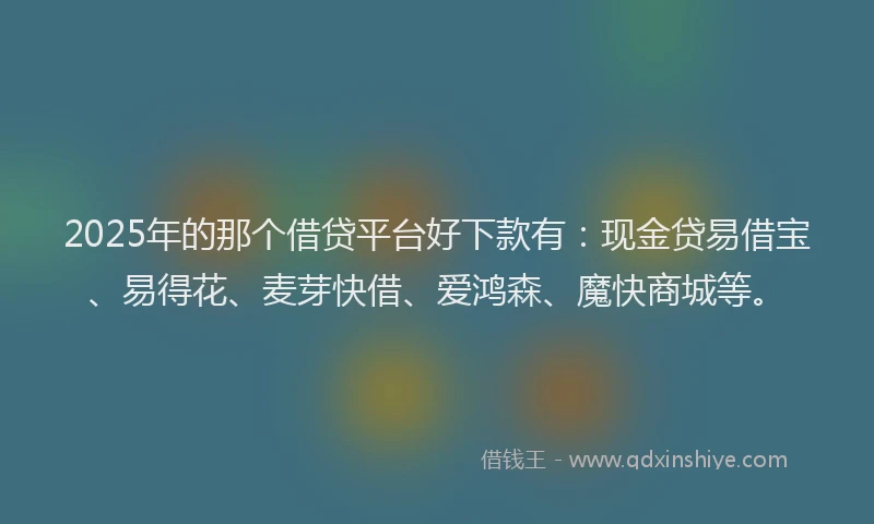2025年的那个借贷平台好下款有：现金贷易借宝、易得花、麦芽快借、爱鸿森、魔快商城等。
