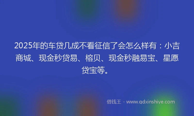 2025年的车贷几成不看征信了会怎么样有：小吉商城、现金秒贷易、榕贝、现金秒融易宝、星愿贷宝等。