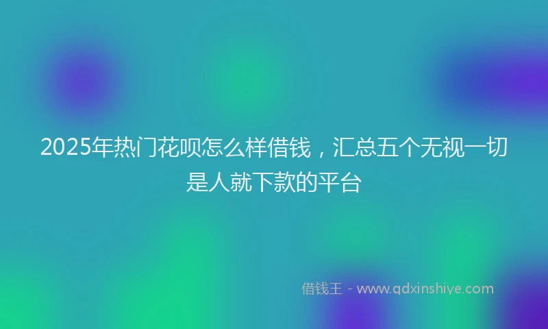 2025年热门花呗怎么样借钱，汇总五个无视一切是人就下款的平台