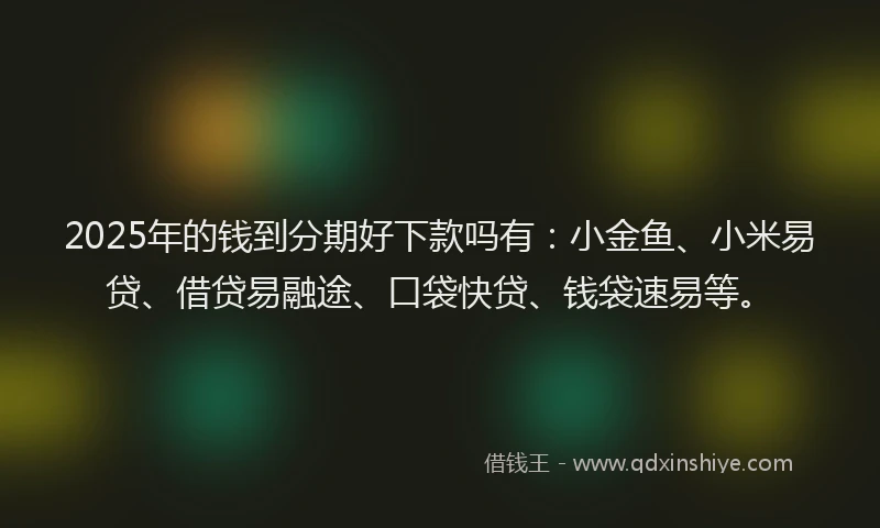 2025年的钱到分期好下款吗有:小金鱼、小米易贷、借贷易融途、口袋快贷、钱袋速易等。