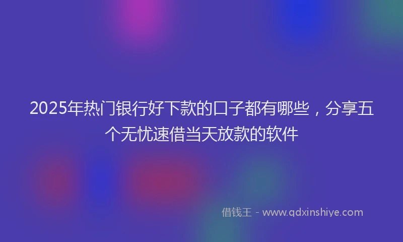 2025年热门银行好下款的口子都有哪些，分享五个无忧速借当天放款的软件