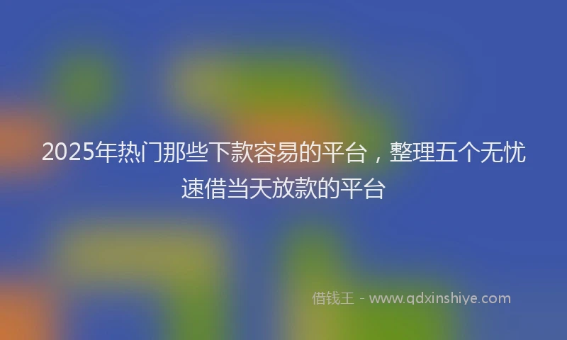2025年热门那些下款容易的平台，整理五个无忧速借当天放款的平台
