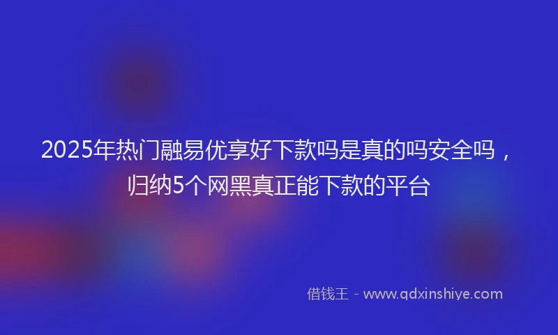 2025年热门融易优享好下款吗是真的吗安全吗，归纳5个网黑真正能下款的平台