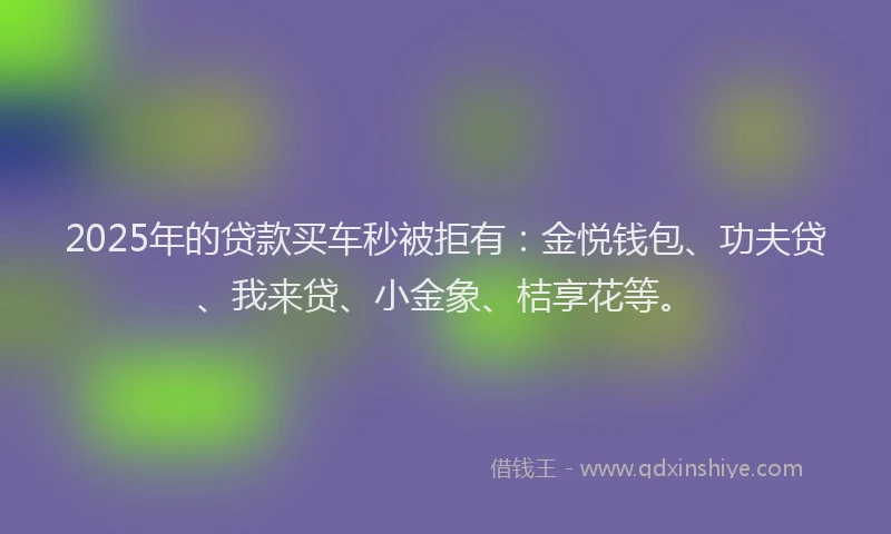 2025年的贷款买车秒被拒有:金悦钱包、功夫贷、我来贷、小金象、桔享花等。