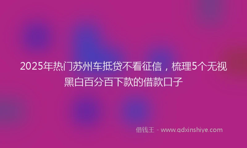 2025年热门苏州车抵贷不看征信，梳理5个无视黑白百分百下款的借款口子