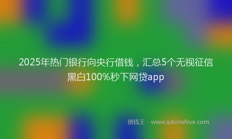 2025年热门银行向央行借钱,汇总5个无视征信黑白100%秒下网贷app