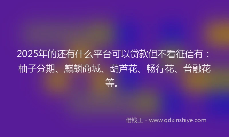 2025年的还有什么平台可以贷款但不看征信有：柚子分期、麒麟商城、葫芦花、畅行花、普融花等。