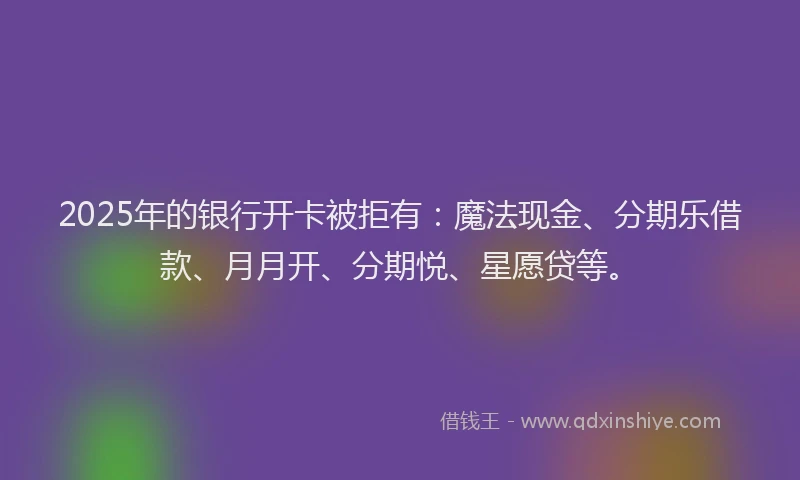 2025年的银行开卡被拒有:魔法现金、分期乐借款、月月开、分期悦、星愿贷等。