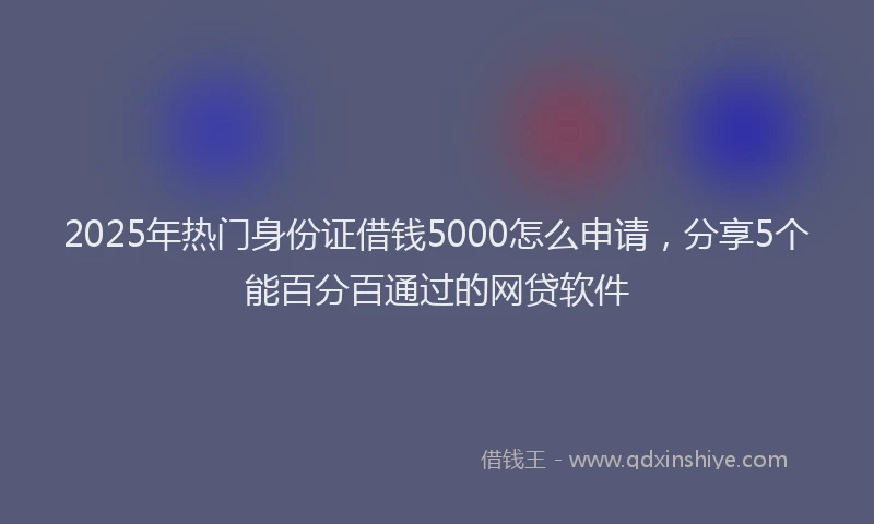 2025年热门身份证借钱5000怎么申请，分享5个能百分百通过的网贷软件
