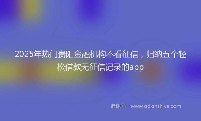 2025年热门贵阳金融机构不看征信，归纳五个轻松借款无征信记录的app