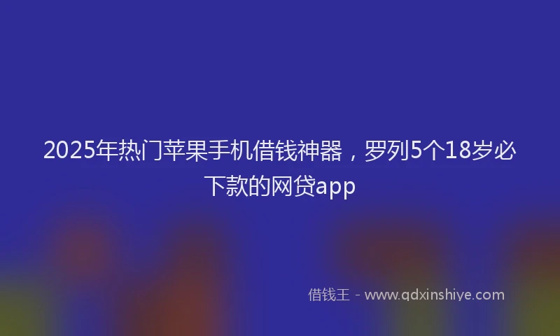 2025年热门苹果手机借钱神器，罗列5个18岁必下款的网贷app
