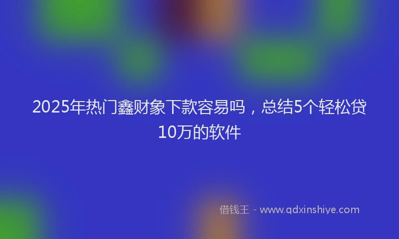 2025年热门鑫财象下款容易吗，总结5个轻松贷10万的软件