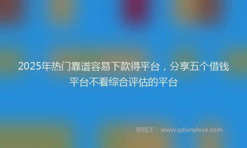 2025年热门靠谱容易下款得平台，分享五个借钱平台不看综合评估的平台